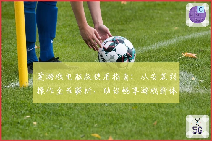 爱游戏电脑版使用指南：从安装到操作全面解析，助你畅享游戏新体验