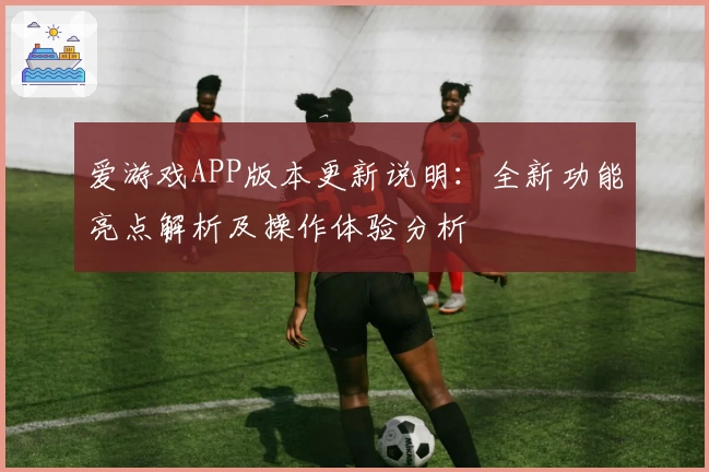 爱游戏APP版本更新说明：全新功能亮点解析及操作体验分析