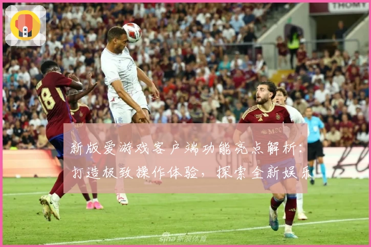 新版爱游戏客户端功能亮点解析：打造极致操作体验，探索全新娱乐方式