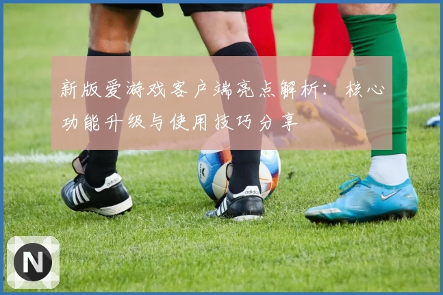 新版爱游戏客户端亮点解析：核心功能升级与使用技巧分享